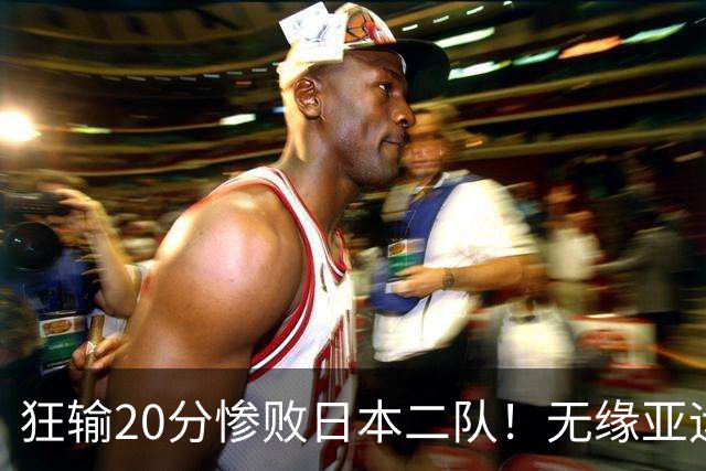 狂输20分惨败日本二队！无缘亚运会决赛，中国男篮时代彻底结束？