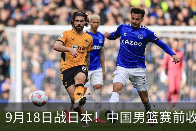 9月18日战日本！中国男篮赛前收获3大喜讯，日媒：64年后重返决赛